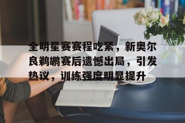 九游-全明星赛赛程吃紧，新奥尔良鹈鹕赛后遗憾出局，引发热议，训练强度明显提升的简单介绍