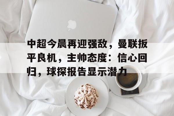 开云电竞官网-中超今晨再迎强敌，曼联扳平良机，主帅态度：信心回归，球探报告显示潜力的简单介绍