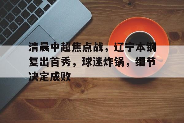 在线投注-关于清晨中超焦点战，辽宁本钢复出首秀，球迷炸锅，细节决定成败的信息